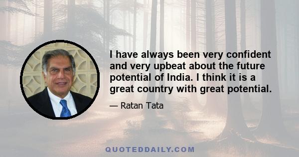 I have always been very confident and very upbeat about the future potential of India. I think it is a great country with great potential.