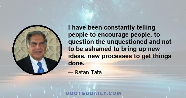 I have been constantly telling people to encourage people, to question the unquestioned and not to be ashamed to bring up new ideas, new processes to get things done.