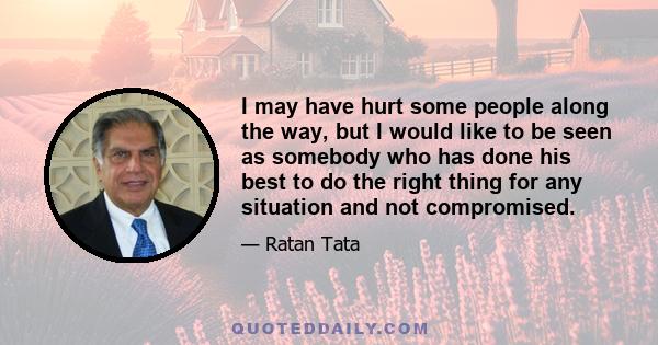 I may have hurt some people along the way, but I would like to be seen as somebody who has done his best to do the right thing for any situation and not compromised.