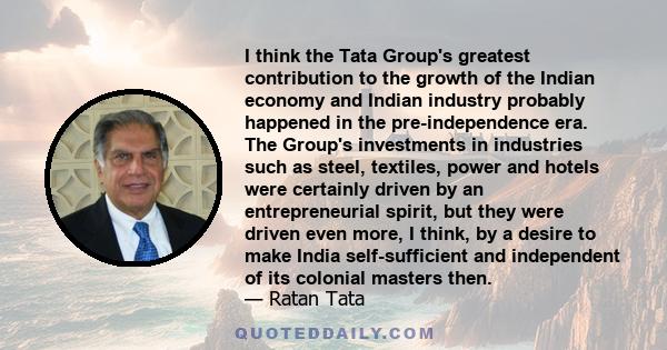 I think the Tata Group's greatest contribution to the growth of the Indian economy and Indian industry probably happened in the pre-independence era. The Group's investments in industries such as steel, textiles, power