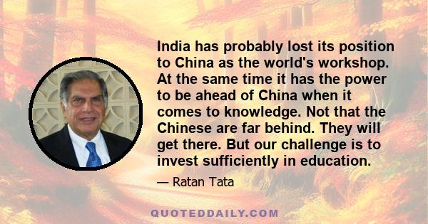 India has probably lost its position to China as the world's workshop. At the same time it has the power to be ahead of China when it comes to knowledge. Not that the Chinese are far behind. They will get there. But our 