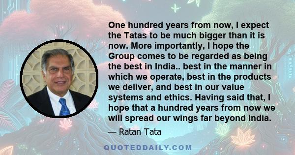 One hundred years from now, I expect the Tatas to be much bigger than it is now. More importantly, I hope the Group comes to be regarded as being the best in India.. best in the manner in which we operate, best in the