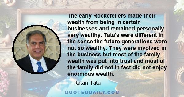 The early Rockefellers made their wealth from being in certain businesses and remained personally very wealthy. Tata's were different in the sense the future generations were not so wealthy. They were involved in the