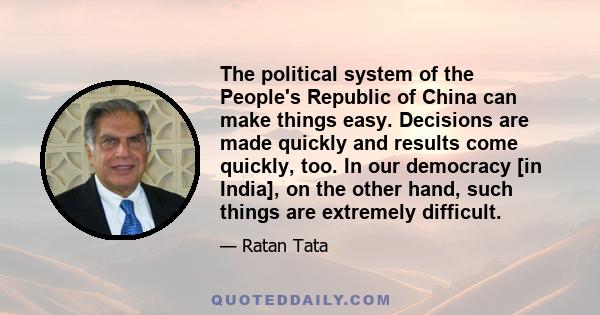 The political system of the People's Republic of China can make things easy. Decisions are made quickly and results come quickly, too. In our democracy [in India], on the other hand, such things are extremely difficult.