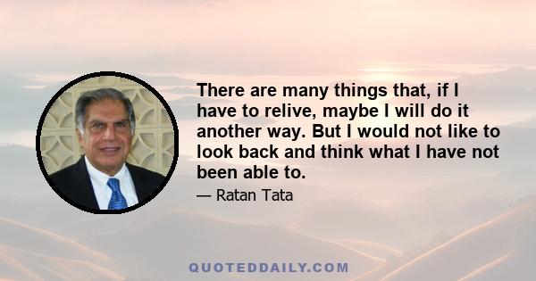 There are many things that, if I have to relive, maybe I will do it another way. But I would not like to look back and think what I have not been able to.