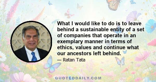 What I would like to do is to leave behind a sustainable entity of a set of companies that operate in an exemplary manner in terms of ethics, values and continue what our ancestors left behind.