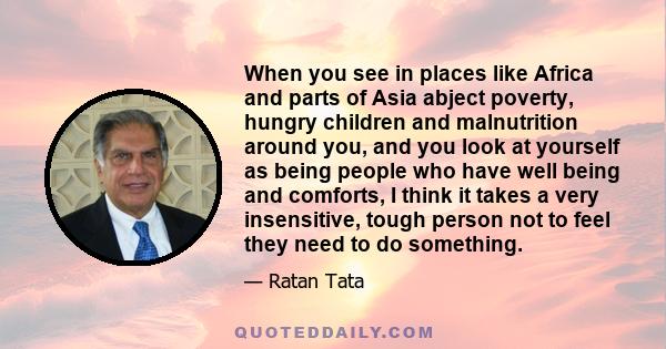 When you see in places like Africa and parts of Asia abject poverty, hungry children and malnutrition around you, and you look at yourself as being people who have well being and comforts, I think it takes a very