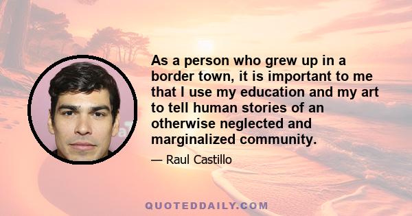 As a person who grew up in a border town, it is important to me that I use my education and my art to tell human stories of an otherwise neglected and marginalized community.