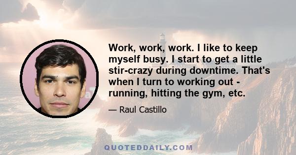 Work, work, work. I like to keep myself busy. I start to get a little stir-crazy during downtime. That's when I turn to working out - running, hitting the gym, etc.