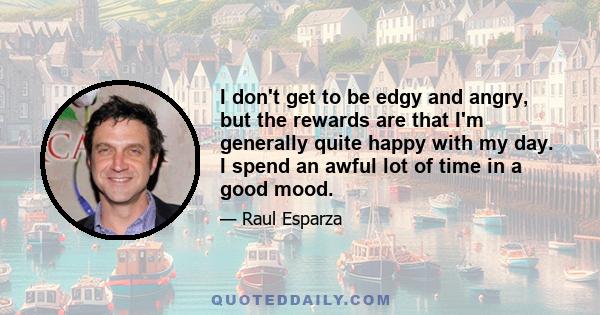 I don't get to be edgy and angry, but the rewards are that I'm generally quite happy with my day. I spend an awful lot of time in a good mood.