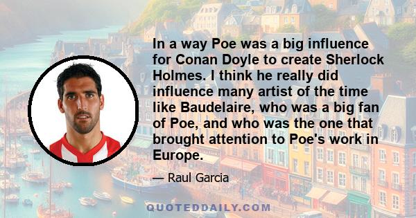 In a way Poe was a big influence for Conan Doyle to create Sherlock Holmes. I think he really did influence many artist of the time like Baudelaire, who was a big fan of Poe, and who was the one that brought attention