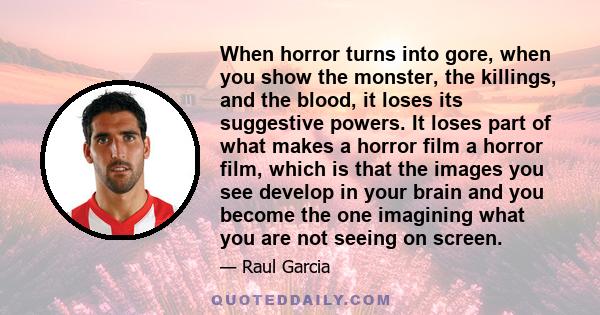 When horror turns into gore, when you show the monster, the killings, and the blood, it loses its suggestive powers. It loses part of what makes a horror film a horror film, which is that the images you see develop in