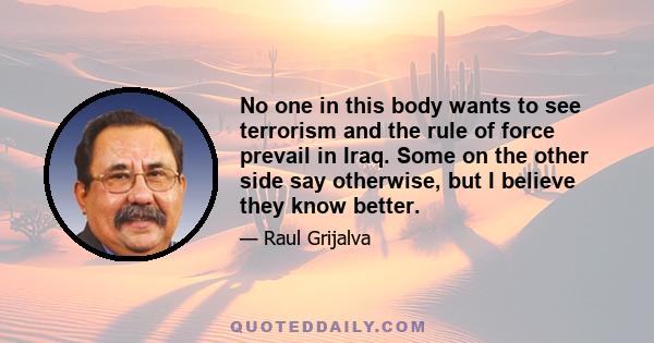 No one in this body wants to see terrorism and the rule of force prevail in Iraq. Some on the other side say otherwise, but I believe they know better.