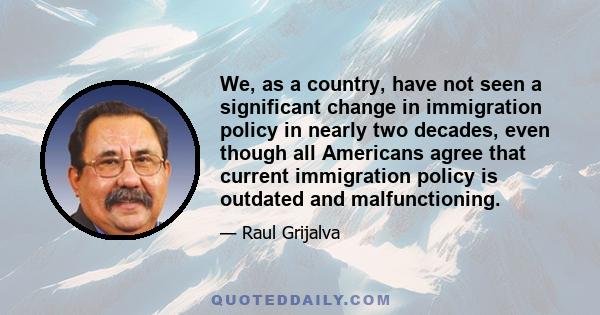 We, as a country, have not seen a significant change in immigration policy in nearly two decades, even though all Americans agree that current immigration policy is outdated and malfunctioning.