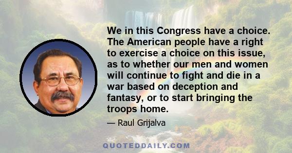 We in this Congress have a choice. The American people have a right to exercise a choice on this issue, as to whether our men and women will continue to fight and die in a war based on deception and fantasy, or to start 