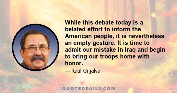 While this debate today is a belated effort to inform the American people, it is nevertheless an empty gesture. It is time to admit our mistake in Iraq and begin to bring our troops home with honor.