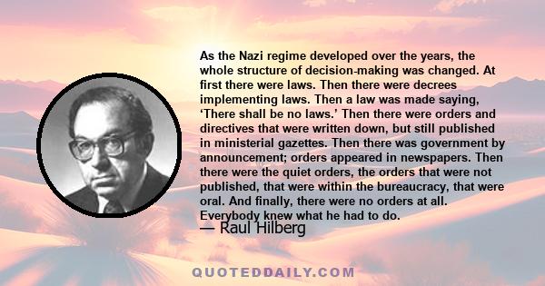 As the Nazi regime developed over the years, the whole structure of decision-making was changed. At first there were laws. Then there were decrees implementing laws. Then a law was made saying, ‘There shall be no laws.’ 