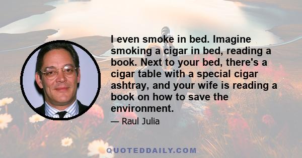 I even smoke in bed. Imagine smoking a cigar in bed, reading a book. Next to your bed, there's a cigar table with a special cigar ashtray, and your wife is reading a book on how to save the environment.