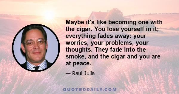 Maybe it's like becoming one with the cigar. You lose yourself in it; everything fades away: your worries, your problems, your thoughts. They fade into the smoke, and the cigar and you are at peace.