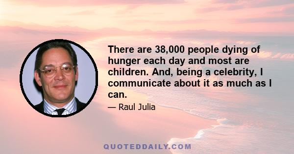 There are 38,000 people dying of hunger each day and most are children. And, being a celebrity, I communicate about it as much as I can.