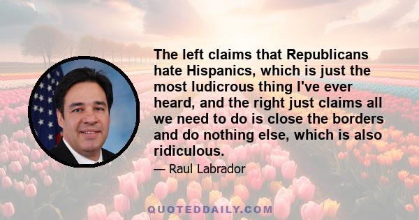 The left claims that Republicans hate Hispanics, which is just the most ludicrous thing I've ever heard, and the right just claims all we need to do is close the borders and do nothing else, which is also ridiculous.