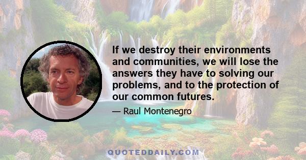 If we destroy their environments and communities, we will lose the answers they have to solving our problems, and to the protection of our common futures.