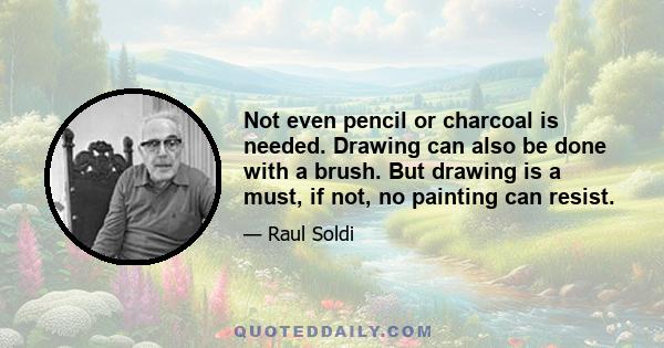 Not even pencil or charcoal is needed. Drawing can also be done with a brush. But drawing is a must, if not, no painting can resist.