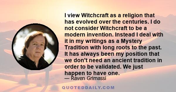 I view Witchcraft as a religion that has evolved over the centuries. I do not consider Witchcraft to be a modern invention. Instead I deal with it in my writings as a Mystery Tradition with long roots to the past. It