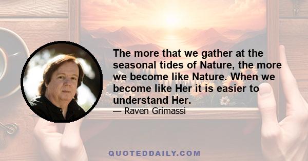 The more that we gather at the seasonal tides of Nature, the more we become like Nature. When we become like Her it is easier to understand Her.