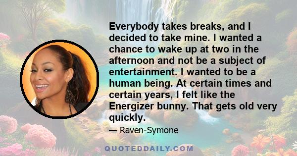 Everybody takes breaks, and I decided to take mine. I wanted a chance to wake up at two in the afternoon and not be a subject of entertainment. I wanted to be a human being. At certain times and certain years, I felt