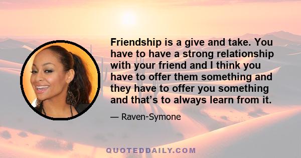 Friendship is a give and take. You have to have a strong relationship with your friend and I think you have to offer them something and they have to offer you something and that’s to always learn from it.