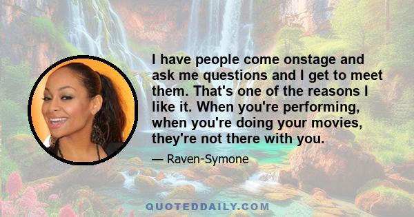 I have people come onstage and ask me questions and I get to meet them. That's one of the reasons I like it. When you're performing, when you're doing your movies, they're not there with you.