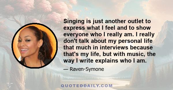 Singing is just another outlet to express what I feel and to show everyone who I really am. I really don't talk about my personal life that much in interviews because that's my life, but with music, the way I write