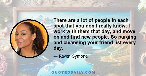 There are a lot of people in each spot that you don't really know. I work with them that day, and move on and find new people. So purging and cleansing your friend list every day.