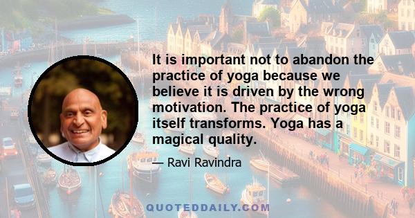 It is important not to abandon the practice of yoga because we believe it is driven by the wrong motivation. The practice of yoga itself transforms. Yoga has a magical quality.