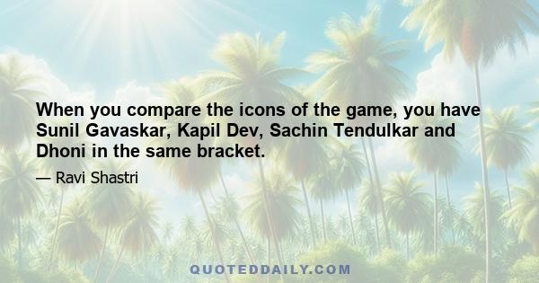 When you compare the icons of the game, you have Sunil Gavaskar, Kapil Dev, Sachin Tendulkar and Dhoni in the same bracket.