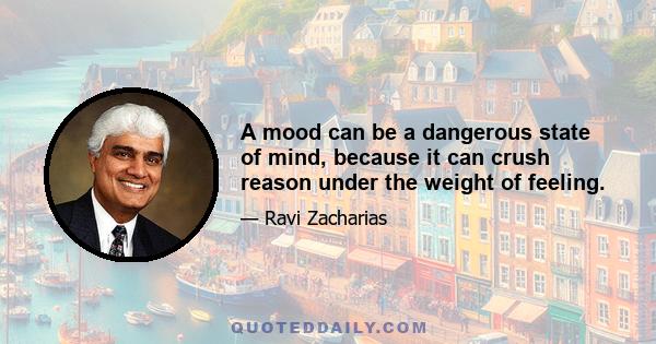 A mood can be a dangerous state of mind, because it can crush reason under the weight of feeling.