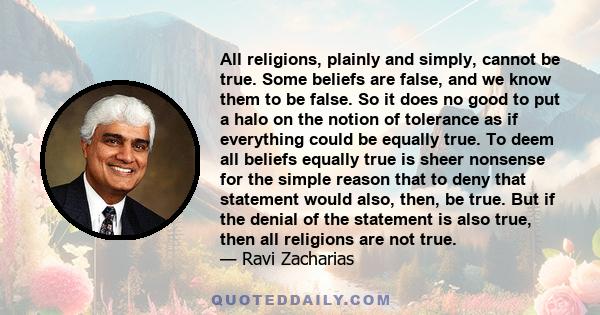 All religions, plainly and simply, cannot be true. Some beliefs are false, and we know them to be false. So it does no good to put a halo on the notion of tolerance as if everything could be equally true. To deem all