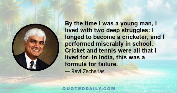 By the time I was a young man, I lived with two deep struggles: I longed to become a cricketer, and I performed miserably in school. Cricket and tennis were all that I lived for. In India, this was a formula for failure.