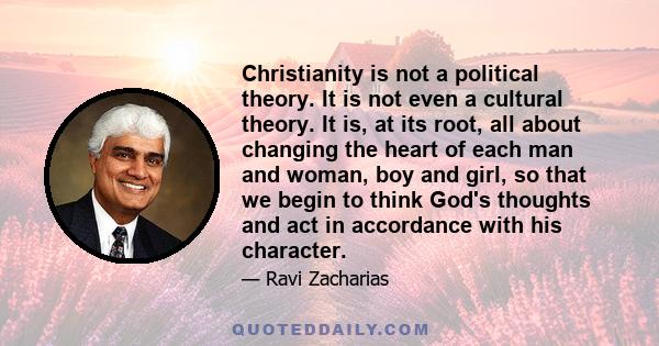 Christianity is not a political theory. It is not even a cultural theory. It is, at its root, all about changing the heart of each man and woman, boy and girl, so that we begin to think God's thoughts and act in