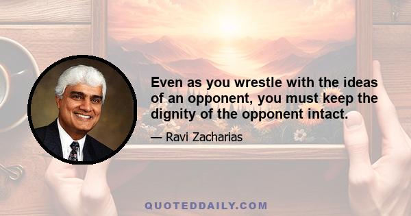 Even as you wrestle with the ideas of an opponent, you must keep the dignity of the opponent intact.