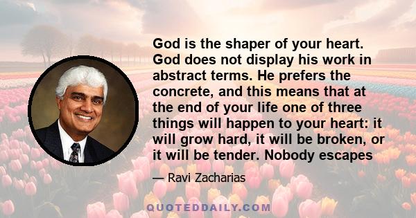 God is the shaper of your heart. God does not display his work in abstract terms. He prefers the concrete, and this means that at the end of your life one of three things will happen to your heart: it will grow hard, it 