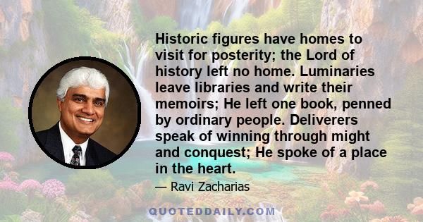 Historic figures have homes to visit for posterity; the Lord of history left no home. Luminaries leave libraries and write their memoirs; He left one book, penned by ordinary people. Deliverers speak of winning through