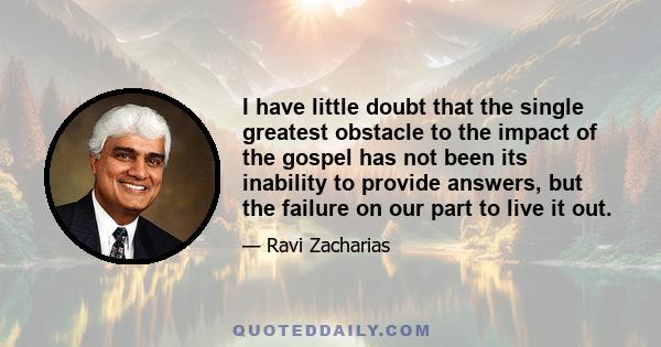 I have little doubt that the single greatest obstacle to the impact of the gospel has not been its inability to provide answers, but the failure on our part to live it out.