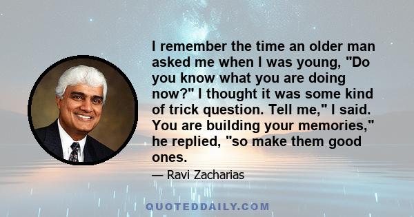 I remember the time an older man asked me when I was young, Do you know what you are doing now? I thought it was some kind of trick question. Tell me, I said. You are building your memories, he replied, so make them