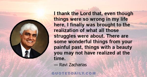 I thank the Lord that, even though things were so wrong in my life here, I finally was brought to the realization of what all those struggles were about. There are some wonderful things from your painful past, things