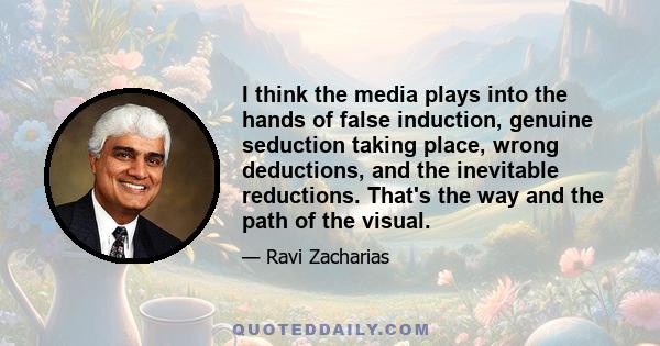 I think the media plays into the hands of false induction, genuine seduction taking place, wrong deductions, and the inevitable reductions. That's the way and the path of the visual.