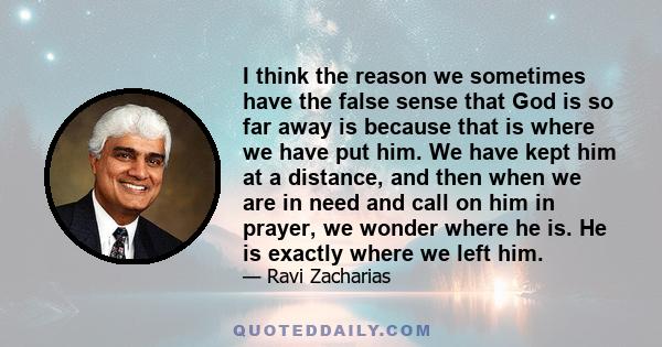 I think the reason we sometimes have the false sense that God is so far away is because that is where we have put him. We have kept him at a distance, and then when we are in need and call on him in prayer, we wonder