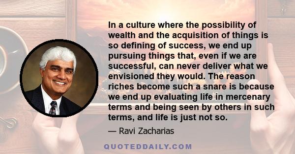 In a culture where the possibility of wealth and the acquisition of things is so defining of success, we end up pursuing things that, even if we are successful, can never deliver what we envisioned they would. The