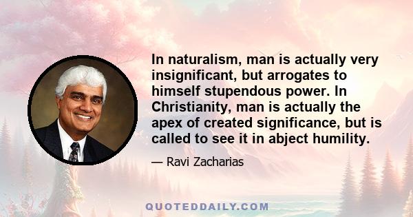 In naturalism, man is actually very insignificant, but arrogates to himself stupendous power. In Christianity, man is actually the apex of created significance, but is called to see it in abject humility.